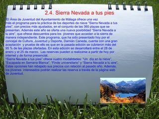 2.4. Sierra Nevada a tus pies   El Área de Juventud del Ayuntamiento de Málaga ofrece una vez  más el programa para la práctica de los deportes de nieve “Sierra Nevada a tus  píes”, con precios más ajustados, en el conjunto de las 360 plazas que se  presentan. Además este año se oferta una nueva posibilidad “Sierra Nevada a  tu aire”, que ofrece descuentos para los  jóvenes que accedan a la sierra de  manera independiente. Este programa, que ha sido presentado hoy por el  concejal de Cultura, Juventud y Deporte, Damián Caneda, cuenta con una gran  aceptación  y prueba de ello es que en la pasada edición se cubrieron más del  95 % de las plazas ofertadas. En esta edición se desarrollará entre el 28 de  enero y el 25 de marzo.  Las reservas pueden a realizarse a partir de hoy por  internet y de forma presencial.   “ Sierra Nevada a tus píes” ofrece cuatro modalidades: “Un  día en la nieve”,  “ Escapada en Semana Blanca”, “Finde universitario” y “Sierra Nevada a tu aire”.  Estas opciones han rebajado sus precios con relación al pasado año. Además,  los jóvenes  interesados podrán realizar las reserva a través de la página web  de Juventud. 