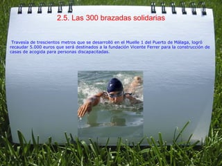 2.5. Las 300 brazadas solidarias   Travesía de trescientos metros que se desarrolló en el Muelle 1 del Puerto de Málaga, logró recaudar 5.000 euros que será destinados a la fundación Vicente Ferrer para la construcción de casas de acogida para personas discapacitadas. 