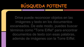 BÚSQUEDA POTENTE 
Drive puede reconocer objetos en las 
imágenes y texto en los documentos 
escaneados. De este modo, puedes buscar 
términos como "Torre Eiffel" para encontrar 
documentos de texto con esas palabras, 
además de imágenes con la Torre Eiffel. 
 
