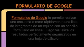 FORMULARIO DE GOOGLE 
Formularios de Google te permite realizar 
una encuesta o crear rápidamente una lista 
de integrantes de un equipo con un sencillo 
formulario en línea. Luego visualiza los 
resultados perfectamente organizados en 
una hoja de cálculo. 
 