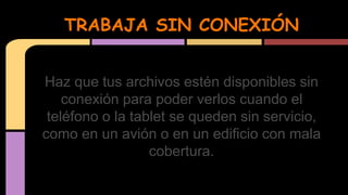 TRABAJA SIN CONEXIÓN 
Haz que tus archivos estén disponibles sin 
conexión para poder verlos cuando el 
teléfono o la tablet se queden sin servicio, 
como en un avión o en un edificio con mala 
cobertura. 
 