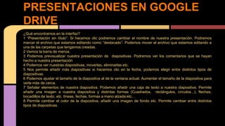 PRESENTACIONES EN GOOGLE 
DRIVE 
¿Qué encontramos en la interfaz? 
1 “Presentación sin título”: Si hacemos clic podremos cambiar el nombre de nuestra presentación. Podremos 
marcar el archivo que estamos editando como “destacado”. Podemos mover el archivo que estamos editando a 
una de las carpetas que tengamos creadas. 
2 Vemos la barra de menús. 
3 Podemos previsualizar nuestra presentación de diapositivas. Podremos ver los comentarios que se hayan 
hecho a nuestra presentación 
4 Podemos ver nuestras diapositivas, moverlas, eliminarlas etc. 
5 Nos permite añadir más diapositivas si hacemos clic en la fecha, podemos elegir entre distintos tipos de 
diapositivas. 
6 Podemos ajustar el tamaño de la diapositiva al de la ventana actual. Aumentar el tamaño de la diapositiva para 
verla más de cerca. 
7 Señalar elementos de nuestra diapositiva. Podemos añadir una caja de texto a nuestra diapositiva. Permite 
añadir una imagen a nuestra diapositiva y distintas formas (Cuadrados, rectángulos, círculos...), flechas, 
bocadillos de texto, etc. líneas, fechas, formas a mano alzada etc… 
8 Permite cambiar el color de la diapositiva, añadir una imagen de fondo etc. Permite cambiar entre distintos 
tipos de diapositivas. 
 