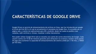 CARACTERÍSTICAS DE GOOGLE DRIVE
Google Drives un servicio de almacenamiento de archivos en línea, que fue introducido por google
el 24 de abril de 2012 y el cual es actualmente el reemplazo de Google Docs. Es accesible por su
página web, y cuenta con aplicaciones para IOS y Android, desde las cuales es posible crear
carpetas, subir archivos e, incluso, visualizar o editar documentos.
Para poder utilizar Google Drive solo se necesita una cuenta de correo electrónico de Google. Cada
usuario cuenta con 15 GB de memoria gratuitos para almacenar sus archivos y existen varios planes
de pago para aumentar la capacidad de almacenamiento del sistema (25GB por 2`5€/mes, y 100GB
por 5€/mes).
 