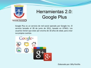 Herramientas 2.0:
Google Plus
Google Plus es un servicio de red social operado por Google Inc. El
servicio lanzado el 28 de junio de 2011, basado en HTML5. Los
usuarios tienen que estar por encima de 18 años de edad, para crear
sus propias cuentas.

Elaborado por: Billy Portillo

 