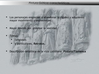 Pintura Gótica: características.




 Los personajes empiezan a abandonar la rigidez y adquieren
  mayor movimiento y expresividad.

 Mayor interés por plasmar la realidad.

 Temas:
    religiosos
    y particulares, Retratos.

 Descripción detallista de la vida cotidiana: Pintura Flamenca
 