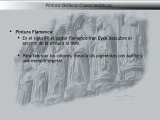 Pintura Gótica: Características.




 Pintura Flamenca:
    En el siglo XV el pintor flamenco Van Eyck descubre el
     secreto de la pintura al óleo.

    Para fabricar los colores, mezcla los pigmentos con aceite y
     una esencia vegetal.
 