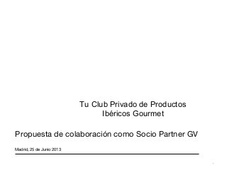 *
Tu Club Privado de Productos
Ibéricos Gourmet
Propuesta de colaboración como Socio Partner GV
Madrid, 25 de Junio 2013
 