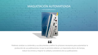 MAQUETACIÓN AUTOMATIZADA
Podemos analizar su contenido y sus documentos y definir los procesos necesarios para automatizar la
producción de sus publicaciones, lo que le permitirá obtener un importante ahorro de tiempo,
reducir los errores y mejorar la calidad y consistencia de sus publicaciones
/ Print Consulting Services /
 