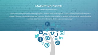 MARKETING DIGITAL
“Diseñamos campañas de marketing digital a medida para cada negocio y cada cliente porque cada empresa
requiere de una estrategia propia que combine diseño, creatividad y un análisis profesional de los medios que
permita optimizar el rendimiento de las acciones realizadas”
/ Planificación y Estrategia Digital /
 