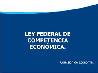 Comisión de Economía.
LEY FEDERAL DE
COMPETENCIA
ECONÓMICA.
 