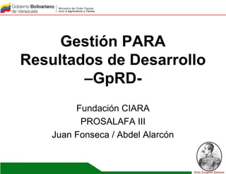 Gestión PARA
Resultados de Desarrollo
–GpRD-
Fundación CIARA
PROSALAFA III
Juan Fonseca / Abdel Alarcón
 