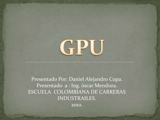 GPU Presentado Por: Daniel Alejandro Cupa. Presentado  a : Ing. óscar Mendoza. ESCUELA  COLOMBIANA DE CARRERAS INDUSTRAILES. 2010. 