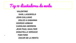 Top 10 diseñadores de moda 
VALENTINO 
KARL LAGERFELD 
JOHN GALLIANO 
DOLCE & GABANNA 
GIORGIO ARMANI 
CAROLINA HERRERA 
JEAN PAUL GAULTIER 
DONATELLA VERSACE 
. TOM FORD 
OSCAR DE LA RENTA 
 