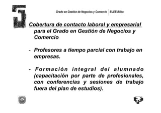 Grado en Gestión de Negocios y Comercio EUEE-Bilbo



Cobertura de contacto laboral y empresarial
 para el Grado en Gestión de Negocios y
 Comercio

-  Profesores a tiempo parcial con trabajo en
   empresas.

- Formación integral del alumnado
  (capacitación por parte de profesionales,
  con conferencias y sesiones de trabajo
  fuera del plan de estudios).
 