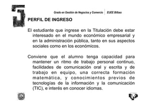 Grado en Gestión de Negocios y Comercio   EUEE Bilbao

PERFIL DE INGRESO

El estudiante que ingrese en la Titulación debe estar
   interesado en el mundo económico empresarial y
   en la administración pública, tanto en sus aspectos
   sociales como en los económicos.

Conviene que el alumno tenga capacidad para
  mantener un ritmo de trabajo personal continuo,
  facilidades de comunicación oral y escrita y de
  trabajo en equipo, una correcta formación
  matemática, y conocimientos previos de
  tecnologías de la información y la comunicación
  (TIC), e interés en conocer idiomas.
 