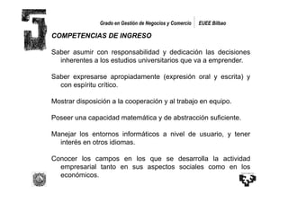 Grado en Gestión de Negocios y Comercio   EUEE Bilbao

COMPETENCIAS DE INGRESO

Saber asumir con responsabilidad y dedicación las decisiones
  inherentes a los estudios universitarios que va a emprender.

Saber expresarse apropiadamente (expresión oral y escrita) y
  con espíritu crítico.

Mostrar disposición a la cooperación y al trabajo en equipo.

Poseer una capacidad matemática y de abstracción suficiente.

Manejar los entornos informáticos a nivel de usuario, y tener
  interés en otros idiomas.

Conocer los campos en los que se desarrolla la actividad
  empresarial tanto en sus aspectos sociales como en los
  económicos.
 