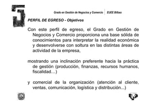 Grado en Gestión de Negocios y Comercio   EUEE Bilbao

PERFIL DE EGRESO - Objetivos

Con este perfil de egreso, el Grado en Gestión de
  Negocios y Comercio proporciona una base sólida de
  conocimientos para interpretar la realidad económica
  y desenvolverse con soltura en las distintas áreas de
  actividad de la empresa,

mostrando una inclinación preferente hacia la práctica
  de gestión (producción, finanzas, recursos humanos,
  fiscalidad…)

y comercial de la organización (atención al cliente,
  ventas, comunicación, logística y distribución...)
 