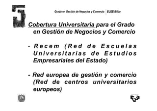 Grado en Gestión de Negocios y Comercio EUEE-Bilbo



Cobertura Universitaria para el Grado
 en Gestión de Negocios y Comercio

-  R e c e m ( R e d d e E s c u e l a s
   Universitarias de Estudios
   Empresariales del Estado)

- Red europea de gestión y comercio
  (Red de centros universitarios
  europeos)
 