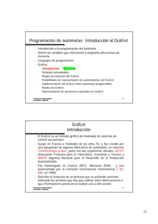 Programación de autómatas: Introducción al Grafcet
n
n

n
n

Introducción a la programación del autómata
Definir las variables que intervienen y asignarles direcciones de
de
memoria
Lenguajes de programación
Grafcet
–
–
–
–
–
–
–

Introducción
Símbolos normalizados
Reglas de evolución del Grafcet
Posibilidades de representación de automatismos con Grafcet
Implementación del Grafcet sobre autómatas programables
Niveles de Grafcet
Representación de situaciones especiales en Grafcet

Autómatas Programables
ISA-UMH © TDOC-99

29

Grafcet
Introducción
n

n

n

n

El Grafcet es un método gráfico de modelado de sistemas de
control secuenciales
Surgió en Francia a mediados de los años 70, y fue creado por
una agrupación de algunos fabricantes de autómatas, en concreto
Telemecanique y Aper, junto con dos organismos oficiales, AFCET
Aper,
(Asociación Francesa para la Cibernética, Economía y Técnica y
ADEPA (Agencia Nacional para el Desarrollo de la Producción
Automatizada).
Fue homologado en Francia (NFC), Alemania (DIN), y con
posterioridad por la Comisión Electrotecnia Internacional ( IEC
848, en 1998).
848,
Describe la evolución de un proceso que se pretende controlar,
indicando las acciones que hay que realizar sobre dicho proceso y
que informaciones provocan el realizar una u otra acción

Autómatas Programables
ISA-UMH © TDOC-99

30

15

 