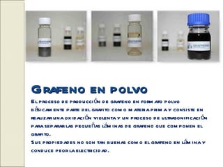 Grafeno en polvo
El proceso d e prod ucci ón d e grafeno en form ato polvo
b ásicam ente parte d el grafito com o m ateria prim a y consiste en
realizar una oxid aci ón violenta y un proceso d e ultrasonificaci ón
para separar las peque ñas lám inas d e grafeno que com ponen el
grafito.
Sus propied ad es no son tan buenas com o el grafeno en lám ina y
cond uce peor la electricid ad .
 