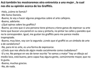 Acá también les mostraremos otra entrevista a una mujer , la cual
nos dio su opinión acerca de los Graffitis.
-Hola, ¿cómo te llamás?
-Me llamo Daniela.
-Bueno, te voy a hacer algunas preguntas sobre el arte callejero.
-Bueno, adelante.
-¿Qué opinas sobre los graffitis?
-Bueno, yo creo que si una persona tiene pintura y tiene ganas de expresar su arte
tiene que buscar una pared en su casa y pintarla, no pintar las calles y paredes que
no le corresponden. Igual, me gustan los graffitis pero me parece medio
inapropiado.
-Bueno, muy bien, voy con la segunda: ¿creés que el graffiti es un símbolo de arte
o de vandalismo?
-No, para mí es arte, es una forma de expresarse.
-¿Creés que nos afecta de algún modo socialmente como ciudadanos?
-Sí y no. No porque en vez de tener escrito "te vamos a matar" hay un dibujo así
medio loco, está bueno, pero capaz hay alguna gente, comúnmente mayor, que no
le gusta.
-Bueno, muchas gracias.
-No, de nada.

 