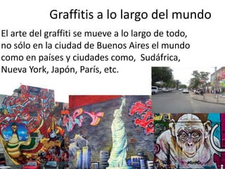 Graffitis a lo largo del mundo
El arte del graffiti se mueve a lo largo de todo,
no sólo en la ciudad de Buenos Aires el mundo
como en países y ciudades como, Sudáfrica,
Nueva York, Japón, París, etc.

 