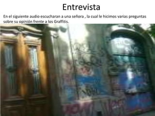 Entrevista
En el siguiente audio escucharan a una señora , la cual le hicimos varias preguntas
sobre su opinión frente a los Graffitis.

 