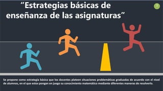 Se propone como estrategia básica que los docentes plateen situaciones problemáticas graduadas de acuerdo con el nivel
de alumnos, en el que estos pongan en juego su conocimiento matemático mediante diferentes maneras de resolverlo.
3
“Estrategias básicas de
enseñanza de las asignaturas”
 