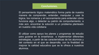 El pensamiento lógico matemático forma parte de nuestra
manera de comprender, entender, manipular y usar la
lógica, los números y el razonamiento para entender cómo
funciona algo, o detectar su patrón de comportamiento, a
más aún, encontrar la solución a un problema planteado
en nuestra vida cotidiana
Conclusiones.
El utilizar como apoyo los planes y programas de estudio
para guiarse en la enseñanza e implementar diferentes
estrategias, a partir de las características de los alumnos y
del contexto en el que se desarrolla, con la finalidad de
mejorar la calidad educativa que se le ofrece a nuestros
alumnos.
 