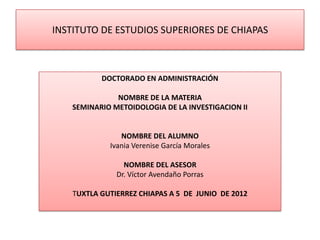 INSTITUTO DE ESTUDIOS SUPERIORES DE CHIAPAS



           DOCTORADO EN ADMINISTRACIÓN

               NOMBRE DE LA MATERIA
    SEMINARIO METOIDOLOGIA DE LA INVESTIGACION II


                NOMBRE DEL ALUMNO
             Ivania Verenise García Morales

                 NOMBRE DEL ASESOR
               Dr. Víctor Avendaño Porras

    TUXTLA GUTIERREZ CHIAPAS A 5 DE JUNIO DE 2012
 