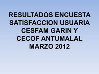 RESULTADOS ENCUESTA
SATISFACCION USUARIA
   CESFAM GARIN Y
  CECOF ANTUMALAL
     MARZO 2012
 