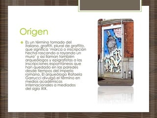 Origen
 Es un término tomado del
italiano, graffiti, plural de graffito,
que significa ‘marca o inscripción
hecha rascando o rayando un
muro’ y así llaman también
arqueólogos y epigrafistas a las
inscripciones espontáneas que
han quedado en las paredes
desde tiempos del Imperio
romano. El arqueólogo Rafaela
Garrucci divulgó el término en
medios académicos
internacionales a mediados
del siglo XIX.
 