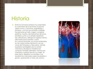 Historia
 Entre los romanos estaba muy extendida
la costumbre de la escritura ocasional
sobre muros y columnas, esgrafiada y
pintada, y se han encontrado múltiples
inscripciones en latín vulgar: consignas
políticas, insultos, declaraciones de amor,
etcétera, junto a un amplio repertorio
de caricaturas y dibujos en lugares menos
afectados por la erosión, como
en cuevas-santuario, en muros enterrados,
en las catacumbas de Roma o en las
ruinas de Pompeya y Herculano, donde
quedaron protegidos por la ceniza
volcánica. De época moderna se
conocen también ejemplos, hechos por
marineros y piratas que en sus viajes, al
pisar tierra, dejaban sus iniciales o sus
seudónimos marcados sobre las piedras o
grutas, quemando un trozo de corcho.
 