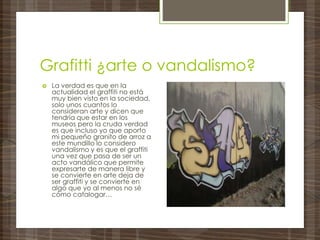 Grafitti ¿arte o vandalismo?
 La verdad es que en la
actualidad el graffiti no está
muy bien visto en la sociedad,
solo unos cuantos lo
consideran arte y dicen que
tendría que estar en los
museos pero la cruda verdad
es que incluso yo que aporto
mi pequeño granito de arroz a
este mundillo lo considero
vandalismo y es que el graffiti
una vez que pasa de ser un
acto vandálico que permite
expresarte de manera libre y
se convierte en arte deja de
ser graffiti y se convierte en
algo que yo al menos no sé
cómo catalogar…
 