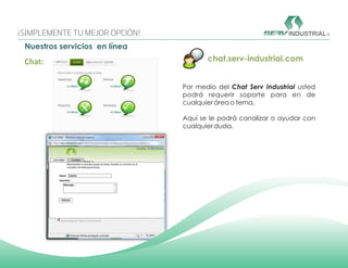 Nuestros servicios en línea
Chat:                                chat.serv-industrial.com


                              Por medio del Chat Serv Industrial usted
                              podrá requerir soporte para en de
                              cualquier área o tema.

                              Aquí se le podrá canalizar o ayudar con
                              cualquier duda.
 