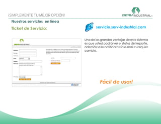 Nuestros servicios en línea
Ticket de Servicio:                   servicio.serv-industrial.com


                              Una de las grandes ventajas de este sistema
                              es que usted podrá ver el status del reporte,
                              además se le notificara vía e-mail cualquier
                              cambio.




                                         Fácil de usar!
 