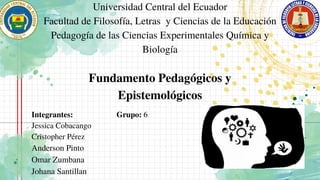 Fundamento Pedagógicos y
Epistemológicos
Universidad Central del Ecuador
Facultad de Filosofía, Letras y Ciencias de la Educación
Pedagogía de las Ciencias Experimentales Química y
Biología
Integrantes:
Jessica Cobacango
Cristopher Pérez
Anderson Pinto
Omar Zumbana
Johana Santillan
Grupo: 6
 