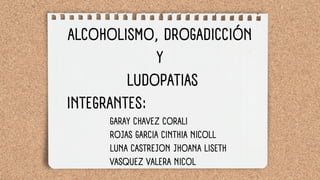 ALCOHOLISMO, DROGADICCIÓN
Y
LUDOPATIAS
INTEGRANTES:
GARAY CHAVEZ CORALI
ROJAS GARCIA CINTHIA NICOLL
LUNA CASTREJON JHOANA LISETH
VASQUEZ VALERA NICOL
 