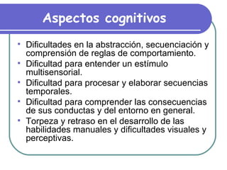 Aspectos cognitivos Dificultades en la abstracción, secuenciación y comprensión de reglas de comportamiento. Dificultad para entender un estímulo multisensorial. Dificultad para procesar y elaborar secuencias temporales.  Dificultad para comprender las consecuencias de sus conductas y del entorno en general. Torpeza y retraso en el desarrollo de las habilidades manuales y dificultades visuales y perceptivas. 