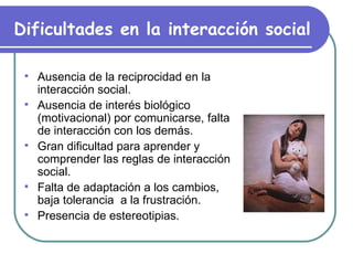 Dificultades en la interacción social   Ausencia de la reciprocidad en la interacción social. Ausencia de interés biológico (motivacional) por comunicarse, falta de interacción con los demás. Gran dificultad para aprender y comprender las reglas de interacción social. Falta de adaptación a los cambios, baja tolerancia  a la frustración. Presencia de estereotipias. 