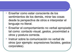 Enseñar como estar consciente de los sentimientos de los demás, mirar las cosas desde la perspectiva de otros e interpretar el lenguaje no literal. Enseñar el comportamiento no verbal apropiado tal como: contacto visual, gestos, proximidad a otros y postura correcta. Instruir sobre la comunicación no verbal de otros (por ejemplo: expresiones faciales, gestos corporales). 