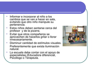 Informar e incorporar al niño a los cambios que se van a hacer en sala, evitando que otro niño manipule su pertenencia. Estos niños deben sentarse cerca del profesor  y de la pizarra. Evitar que otros compañeros se aprovechen de hacerlos gritar o llorar innecesariamente. Disminuir cantidad de estímulos visuales. Preferentemente que exista iluminación natural.  La escuela debe contar con el apoyo de especialistas (Educadora diferencial, Psicólogo o Terapeuta. 