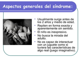 Aspectos generales del síndrome:   Usualmente surge antes de los 2 años y medio de edad.  Repiten en forma exacta y aparentemente sin sentido.  El niño es inexpresivo.  No busca la mirada del adulto. No es capaz de interactuar con un juguete como si tuviera las características de algo real (juego imaginativo). 