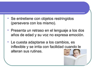Se entretiene con objetos restringidos (persevera con los mismo). Presenta un retraso en el lenguaje a los dos años de edad y su voz no expresa emoción. Le cuesta adaptarse a los cambios, es inflexible y se irrita con facilidad cuando le alteran sus rutinas. 