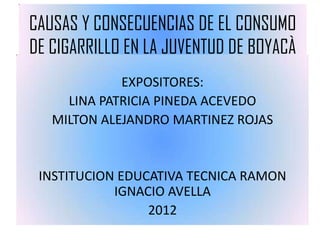 CAUSAS Y CONSECUENCIAS DE EL CONSUMO
DE CIGARRILLO EN LA JUVENTUD DE BOYACÀ
             EXPOSITORES:
     LINA PATRICIA PINEDA ACEVEDO
   MILTON ALEJANDRO MARTINEZ ROJAS


 INSTITUCION EDUCATIVA TECNICA RAMON
            IGNACIO AVELLA
                 2012
 