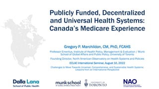 Publicly Funded, Decentralized
and Universal Health Systems:
Canada’s Medicare Experience
Gregory P. Marchildon, CM, PhD, FCAHS
Professor Emeritus, Institute of Health Policy, Management & Evaluation / Munk
School of Global Affairs and Public Policy, University of Toronto
Founding Director, North American Observatory on Health Systems and Policies
ECLAC International Seminar, August 10, 2022
Challenges to Move Towards Universal, Comprehensive, and Sustainable Health Systems:
Lessons from an International Perspective
 