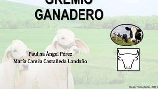GREMIO
GANADERO
Paulina Ángel Pérez
María Camila Castañeda Londoño
Desarrollo Rural, 2019.
 