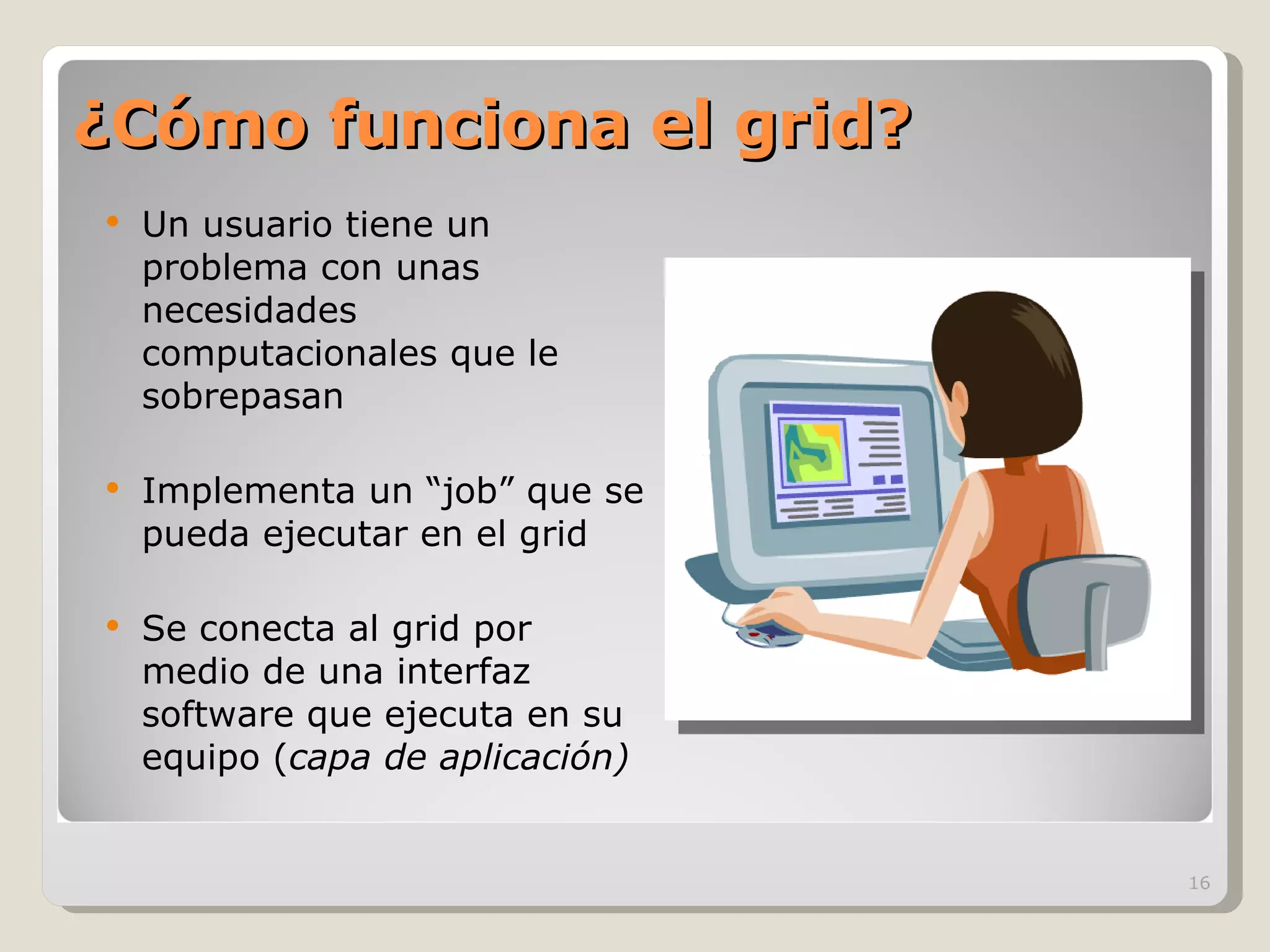 ¿Cómo funciona el grid? Un usuario tiene un problema con unas necesidades computacionales que le sobrepasan Implementa un “job” que se pueda ejecutar en el grid Se conecta al grid por medio de una interfaz software que ejecuta en su equipo ( capa de aplicación) 