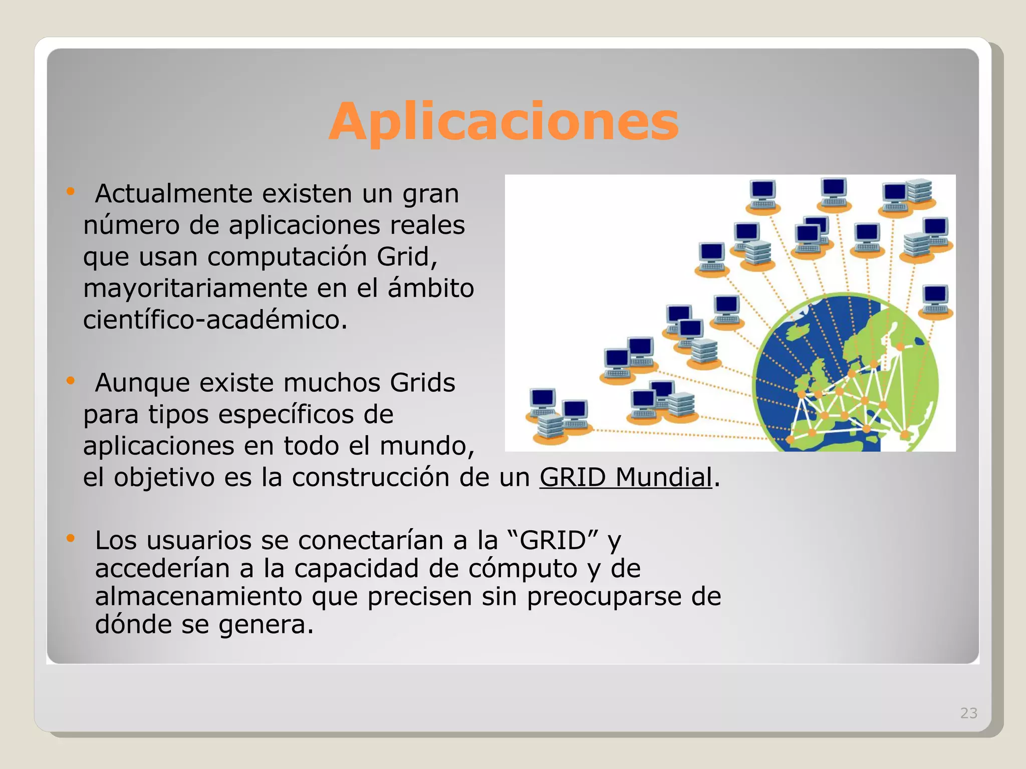 Aplicaciones Actualmente existen un gran número de aplicaciones reales que usan computación Grid,  mayoritariamente en el ámbito científico-académico. Aunque existe muchos Grids para tipos específicos de  aplicaciones en todo el mundo,  el objetivo es la construcción de un  GRID Mundial .  Los usuarios se conectarían a la “GRID” y accederían a la capacidad de cómputo y de almacenamiento que precisen sin preocuparse de dónde se genera. 