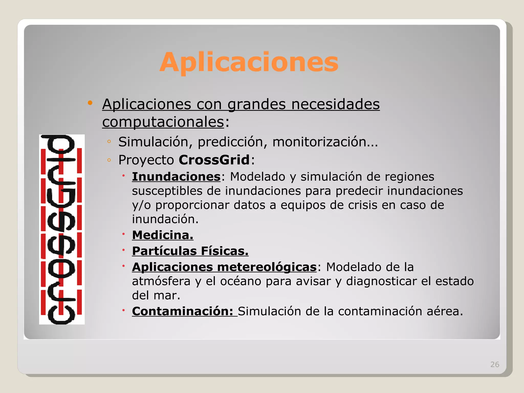 Aplicaciones Aplicaciones con grandes necesidades computacionales : Simulación, predicción, monitorización … Proyecto  CrossGrid : Inundaciones : Modelado y simulación de regiones susceptibles de inundaciones para predecir inundaciones y/o proporcionar datos a equipos de crisis en caso de inundación. Medicina. Partículas Físicas. Aplicaciones metereológicas : Modelado de la atmósfera y el océano para avisar y diagnosticar el estado del mar. Contaminación:   Simulación de la contaminación aérea. 